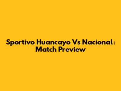 Sportivo Huancayo Vs Nacional: Match Preview