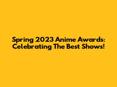 Spring 2023 Anime Awards: Celebrating The Best Shows!