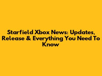 Starfield Xbox News: Updates, Release & Everything You Need To Know