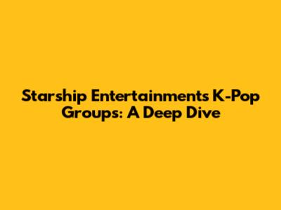 Starship Entertainment's K-Pop Groups: A Deep Dive