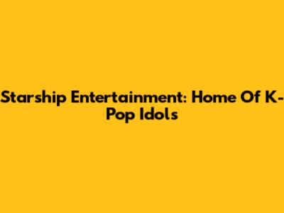 Starship Entertainment: Home Of K-Pop Idols