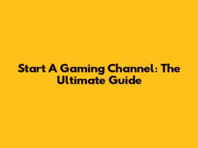 Start A Gaming Channel: The Ultimate Guide
