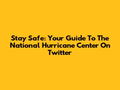 Stay Safe: Your Guide To The National Hurricane Center On Twitter