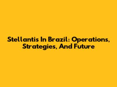 Stellantis In Brazil: Operations, Strategies, And Future