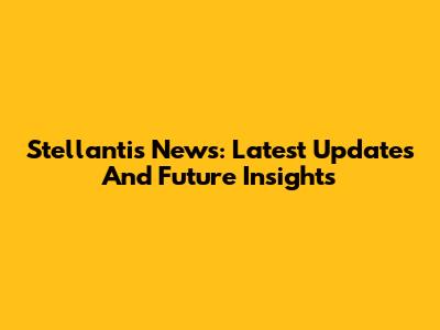 Stellantis News: Latest Updates And Future Insights