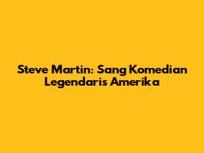 Steve Martin: Sang Komedian Legendaris Amerika