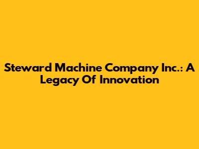 Steward Machine Company Inc.: A Legacy Of Innovation