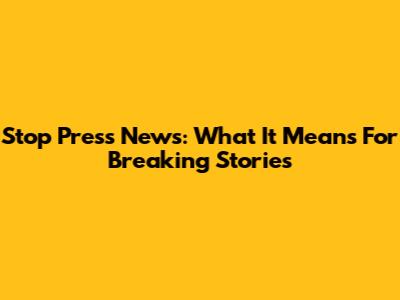 Stop Press News: What It Means For Breaking Stories