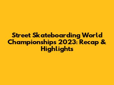 Street Skateboarding World Championships 2023: Recap & Highlights