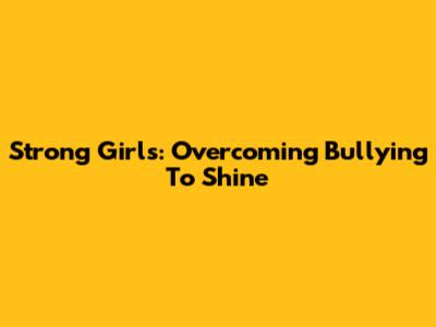 Strong Girls: Overcoming Bullying To Shine