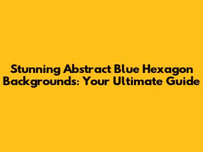 Stunning Abstract Blue Hexagon Backgrounds: Your Ultimate Guide