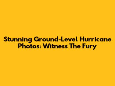Stunning Ground-Level Hurricane Photos: Witness The Fury