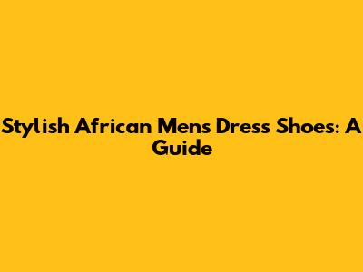 Stylish African Men's Dress Shoes: A Guide