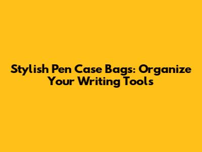 Stylish Pen Case Bags: Organize Your Writing Tools