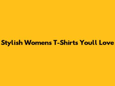Stylish Women's T-Shirts You'll Love