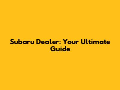 Subaru Dealer: Your Ultimate Guide