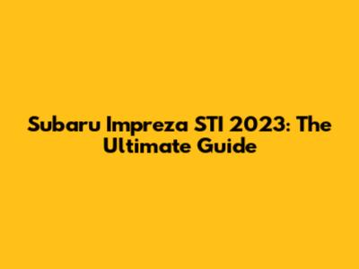 Subaru Impreza STI 2023: The Ultimate Guide