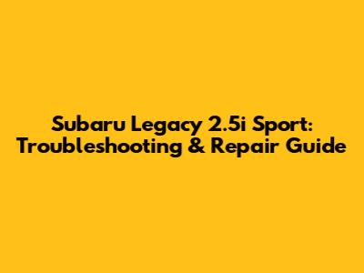 Subaru Legacy 2.5i Sport: Troubleshooting & Repair Guide