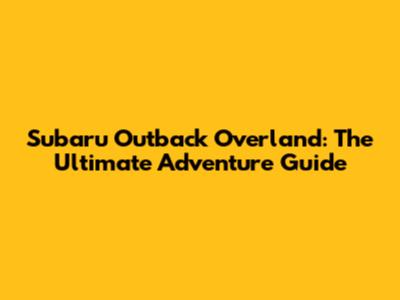 Subaru Outback Overland: The Ultimate Adventure Guide