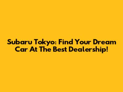 Subaru Tokyo: Find Your Dream Car At The Best Dealership!