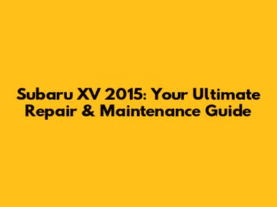 Subaru XV 2015: Your Ultimate Repair & Maintenance Guide