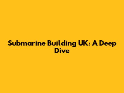 Submarine Building UK: A Deep Dive