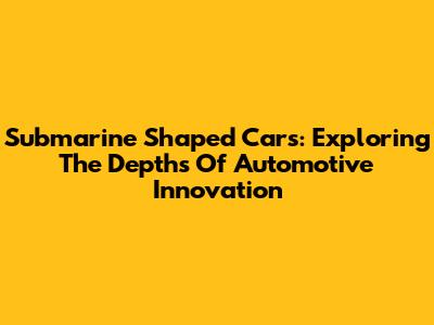 Submarine Shaped Cars: Exploring The Depths Of Automotive Innovation