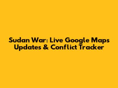 Sudan War: Live Google Maps Updates & Conflict Tracker