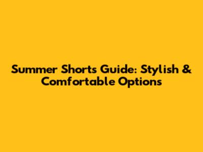 Summer Shorts Guide: Stylish & Comfortable Options