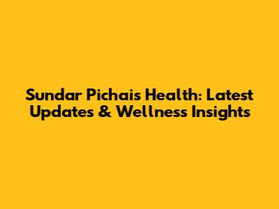 Sundar Pichai's Health: Latest Updates & Wellness Insights