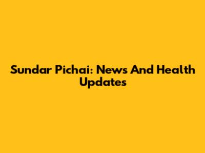 Sundar Pichai: News And Health Updates