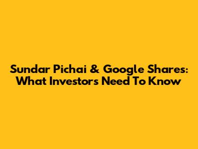 Sundar Pichai & Google Shares: What Investors Need To Know