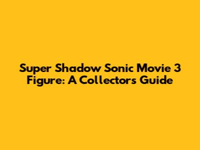 Super Shadow Sonic Movie 3 Figure: A Collector's Guide