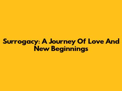 Surrogacy: A Journey Of Love And New Beginnings