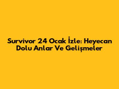 Survivor 24 Ocak İzle: Heyecan Dolu Anlar Ve Gelişmeler
