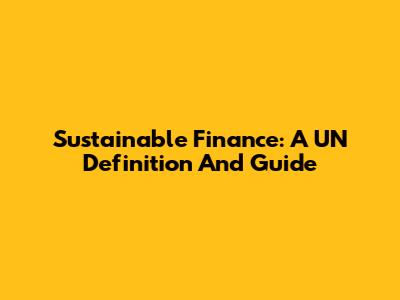 Sustainable Finance: A UN Definition And Guide