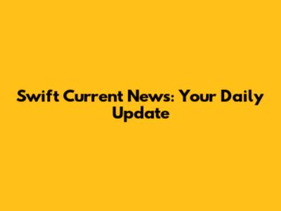 Swift Current News: Your Daily Update
