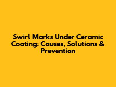 Swirl Marks Under Ceramic Coating: Causes, Solutions & Prevention