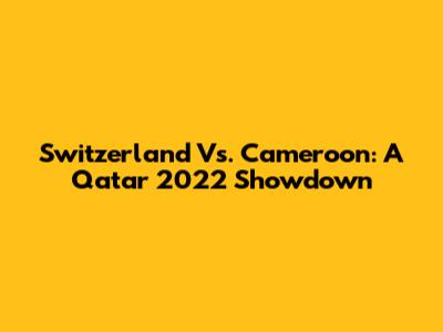 Switzerland Vs. Cameroon: A Qatar 2022 Showdown