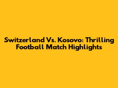 Switzerland Vs. Kosovo: Thrilling Football Match Highlights