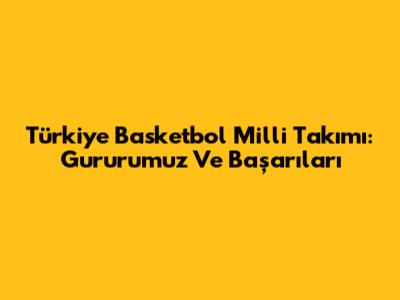 Türkiye Basketbol Milli Takımı: Gururumuz Ve Başarıları