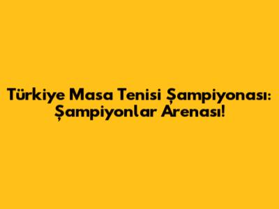 Türkiye Masa Tenisi Şampiyonası: Şampiyonlar Arenası!