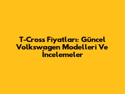 T-Cross Fiyatları: Güncel Volkswagen Modelleri Ve İncelemeler