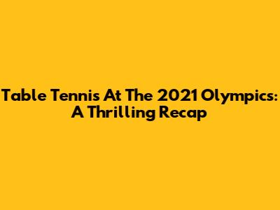 Table Tennis At The 2021 Olympics: A Thrilling Recap