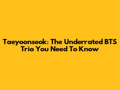 Taeyoonseok: The Underrated BTS Trio You Need To Know