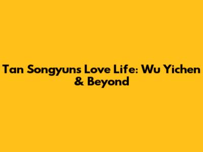 Tan Songyun's Love Life: Wu Yichen & Beyond