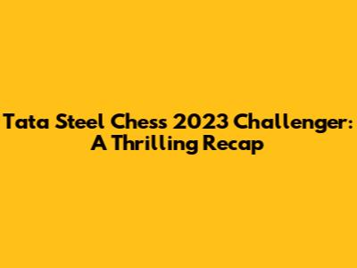 Tata Steel Chess 2023 Challenger: A Thrilling Recap