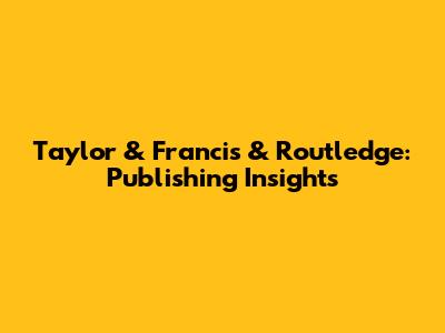 Taylor & Francis & Routledge: Publishing Insights