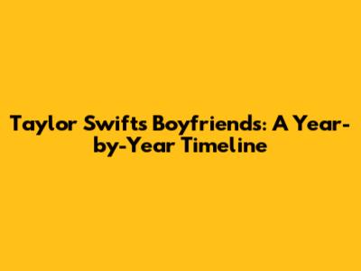 Taylor Swift's Boyfriends: A Year-by-Year Timeline
