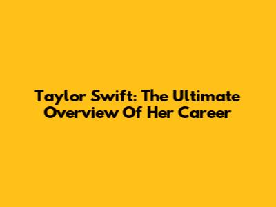 Taylor Swift: The Ultimate Overview Of Her Career
